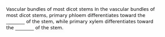 Vascular bundles of most dicot stems In the vascular bundles of most dicot stems, primary phloem differentiates toward the ________ of the stem, while primary xylem differentiates toward the ________ of the stem.