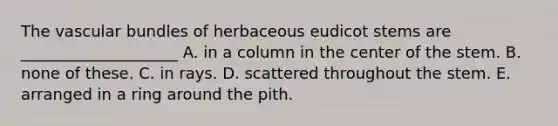 The vascular bundles of herbaceous eudicot stems are ____________________ A. in a column in the center of the stem. B. none of these. C. in rays. D. scattered throughout the stem. E. arranged in a ring around the pith.