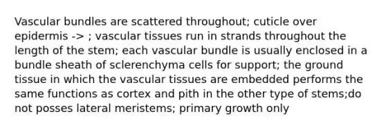 Vascular bundles are scattered throughout; cuticle over epidermis -> ; vascular tissues run in strands throughout the length of the stem; each vascular bundle is usually enclosed in a bundle sheath of sclerenchyma cells for support; the ground tissue in which the vascular tissues are embedded performs the same functions as cortex and pith in the other type of stems;do not posses lateral meristems; primary growth only