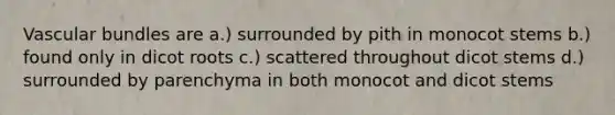 Vascular bundles are a.) surrounded by pith in monocot stems b.) found only in dicot roots c.) scattered throughout dicot stems d.) surrounded by parenchyma in both monocot and dicot stems