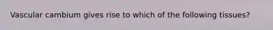 Vascular cambium gives rise to which of the following tissues?