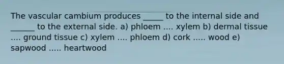 The vascular cambium produces _____ to the internal side and ______ to the external side. a) phloem .... xylem b) dermal tissue .... <a href='https://www.questionai.com/knowledge/kb0kKBaH0H-ground-tissue' class='anchor-knowledge'>ground tissue</a> c) xylem .... phloem d) cork ..... wood e) sapwood ..... heartwood