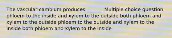 The vascular cambium produces ______. Multiple choice question. phloem to the inside and xylem to the outside both phloem and xylem to the outside phloem to the outside and xylem to the inside both phloem and xylem to the inside