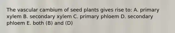 The vascular cambium of seed plants gives rise to: A. primary xylem B. secondary xylem C. primary phloem D. secondary phloem E. both (B) and (D)