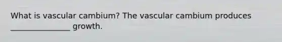 What is vascular cambium? The vascular cambium produces _______________ growth.