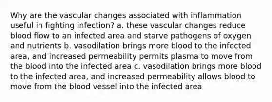 Why are the vascular changes associated with inflammation useful in fighting infection? a. these vascular changes reduce blood flow to an infected area and starve pathogens of oxygen and nutrients b. vasodilation brings more blood to the infected area, and increased permeability permits plasma to move from the blood into the infected area c. vasodilation brings more blood to the infected area, and increased permeability allows blood to move from the blood vessel into the infected area