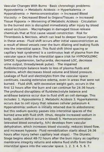 Vascular Changes With Burns · Basic chronologic problems: Hypovolemia -> Metabolic Acidosis -> Hyperkalemia -> Hyponatremia -> Hemoconcentration -> Increased Blood Viscosity -> Decreased Blood to Organs/Tissues -> Increased Tissue Hypoxia -> Worsening of Metabolic Acidosis · Circulation to the burned skin is disrupted immediately after injury by blood vessel occlusion. · Macrophages in damaged tissue release chemicals that at first cause vessel constriction · Risk for Thrombosis & Necrosis, which can lead to deeper tissue injuries in these areas · Fluid shift occurs after initial vasoconstriction as a result of blood vessels near the burn dilating and leaking fluids into the interstitial space. This fluid shift (third spacing or capillary leak syndrome) is a continuous leak of plasma from the vascular space into the interstitial space (risk for HYPOVOLEMIC SHOCK: hypotension, tachycardia, decreased LOC, decrease urine output, thready/weak pulse). · The impaired fluid/electrolyte balance leads to loss of plasma fluids and proteins, which decreases blood volume and blood pressure. · Leakage of fluid and electrolytes from the vascular space continues, causing extensive edema, even in areas that were not burned. · Fluid shift, with excessive weight gain, occurs in the first 12 hours after the burn and can continue for 24-36 hours · The profound disruptions of fluid/electrolyte balance and acid/base balance occur due to fluid shift an cell damage. This includes: 1. Hypovolemia 2. Metabolic Acidosis 3. Hyperkalemia: occurs due to cell injury that releases cellular potassium 4. Hyponatremia: sodium is initially retained due to aldosterone; but this sodium quickly passes into interstitial spaces of the burned area with fluid shift. (thus, despite increased sodium in body, sodium deficit occurs in blood) 5. Hemoconcentration (elevated blood osmolarity, h/h) develops from vascular dehydration, which increases blood viscosity, reduces blood flow, and increases hypoxia · Fluid remobilization starts about 24-36 hours after injury (when capillary leak stops). · The Diuretic Stage begins about 48-72 hours after the burn injury as capillary membrane integrity returns and edema fluid shifts from the interstitial space into the vascular space. 1. 2. 3. 4. 5. 6. 7.