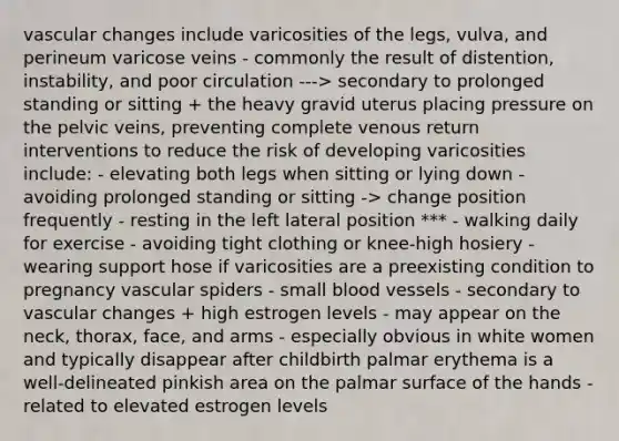 vascular changes include varicosities of the legs, vulva, and perineum varicose veins - commonly the result of distention, instability, and poor circulation ---> secondary to prolonged standing or sitting + the heavy gravid uterus placing pressure on the pelvic veins, preventing complete venous return interventions to reduce the risk of developing varicosities include: - elevating both legs when sitting or lying down - avoiding prolonged standing or sitting -> change position frequently - resting in the left lateral position *** - walking daily for exercise - avoiding tight clothing or knee-high hosiery - wearing support hose if varicosities are a preexisting condition to pregnancy vascular spiders - small blood vessels - secondary to vascular changes + high estrogen levels - may appear on the neck, thorax, face, and arms - especially obvious in white women and typically disappear after childbirth palmar erythema is a well-delineated pinkish area on the palmar surface of the hands - related to elevated estrogen levels