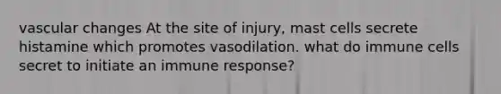 vascular changes At the site of injury, mast cells secrete histamine which promotes vasodilation. what do immune cells secret to initiate an immune response?