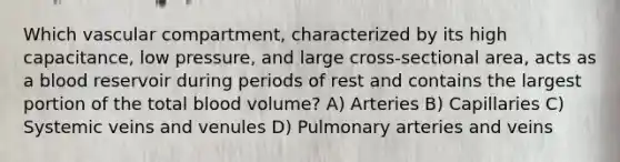 Which vascular compartment, characterized by its high capacitance, low pressure, and large cross-sectional area, acts as a blood reservoir during periods of rest and contains the largest portion of the total blood volume? A) Arteries B) Capillaries C) Systemic veins and venules D) Pulmonary arteries and veins