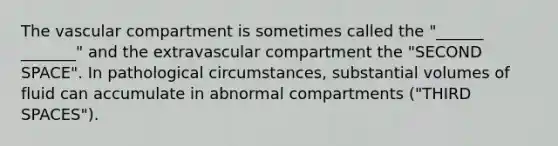 The vascular compartment is sometimes called the "______ _______" and the extravascular compartment the "SECOND SPACE". In pathological circumstances, substantial volumes of fluid can accumulate in abnormal compartments ("THIRD SPACES").