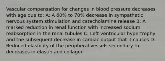 Vascular compensation for changes in blood pressure decreases with age due to: A: A 60% to 70% decrease in sympathetic nervous system stimulation and catecholamine release B: A marked reduction in renal function with increased sodium reabsorption in the renal tubules C: Left ventricular hypertrophy and the subsequent decrease in cardiac output that it causes D: Reduced elasticity of the peripheral vessels secondary to decreases in elastin and collagen