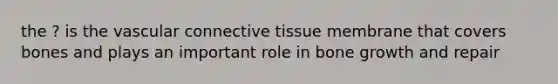 the ? is the vascular connective tissue membrane that covers bones and plays an important role in bone growth and repair