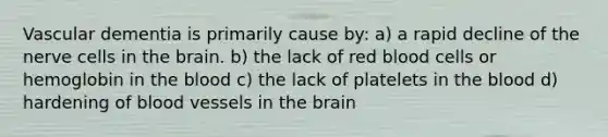 Vascular dementia is primarily cause by: a) a rapid decline of the nerve cells in the brain. b) the lack of red blood cells or hemoglobin in the blood c) the lack of platelets in the blood d) hardening of blood vessels in the brain