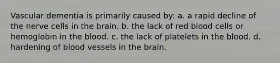 Vascular dementia is primarily caused by: a. a rapid decline of the nerve cells in the brain. b. the lack of red blood cells or hemoglobin in the blood. c. the lack of platelets in the blood. d. hardening of blood vessels in the brain.