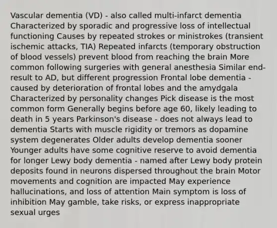 Vascular dementia (VD) - also called multi-infarct dementia Characterized by sporadic and progressive loss of intellectual functioning Causes by repeated strokes or ministrokes (transient ischemic attacks, TIA) Repeated infarcts (temporary obstruction of blood vessels) prevent blood from reaching the brain More common following surgeries with general anesthesia Similar end-result to AD, but different progression Frontal lobe dementia - caused by deterioration of frontal lobes and the amydgala Characterized by personality changes Pick disease is the most common form Generally begins before age 60, likely leading to death in 5 years Parkinson's disease - does not always lead to dementia Starts with muscle rigidity or tremors as dopamine system degenerates Older adults develop dementia sooner Younger adults have some cognitive reserve to avoid dementia for longer Lewy body dementia - named after Lewy body protein deposits found in neurons dispersed throughout the brain Motor movements and cognition are impacted May experience hallucinations, and loss of attention Main symptom is loss of inhibition May gamble, take risks, or express inappropriate sexual urges