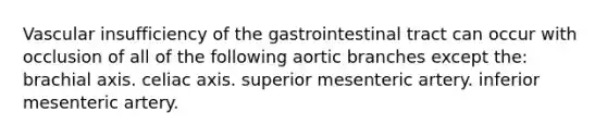 Vascular insufficiency of the gastrointestinal tract can occur with occlusion of all of the following aortic branches except the: brachial axis. celiac axis. superior mesenteric artery. inferior mesenteric artery.