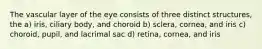 The vascular layer of the eye consists of three distinct structures, the a) iris, ciliary body, and choroid b) sclera, cornea, and iris c) choroid, pupil, and lacrimal sac d) retina, cornea, and iris