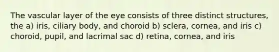 The vascular layer of the eye consists of three distinct structures, the a) iris, ciliary body, and choroid b) sclera, cornea, and iris c) choroid, pupil, and lacrimal sac d) retina, cornea, and iris