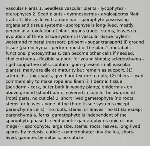 Vascular Plants 1. Seedless vascular plants - lycophytes - pterophytes 2. Seed plants - gymnosperms - angiosperms Main traits: 1. life cycle with a dominant sporophyte possessing organs and tissue systems - sporophyte is long-lived, mostly perennial a. evolution of plant organs (roots, stems, leaves) b. evolution of three tissue systems i) vascular tissue (xylem - water and mineral transport; phloem - sugar transport) ii) ground tissue (parenchyma - perform most of the plant's metabolic functions, photosynthesis, can become other cells if needed; chollenchyma - flexible support for young shoots; sclerenchyma - rigid supportive cells, contain lignin (present in all vascular plants), many are die at maturity but remain as support, (1) sclerieids - thick walls, give hard texture to nuts; (2) fibers - used commercially to make rope and linen) iii) dermal tissue (periderm - cork, outer bark in woody plants; epidermis - on above ground (shoot) parts, covered in cuticle; below ground (root) parts, no cuticle) 2. short lived gametophyte (no roots, stems, or leaves - none of the three tissue systems except parenchyma cells) - no roots, stems, or leaves - no B1-B3 except parenchyma a. ferns: gametophyte is independent of the sporophyte phase b. seed plants: gametophytes (micro- and mega-) - sporophyte: large size, stems, roots, leaves, long-lived, spores by meiosis, cuticle - gametophyte: tiny thallus, short-lived, gametes by mitosis, no cuticle