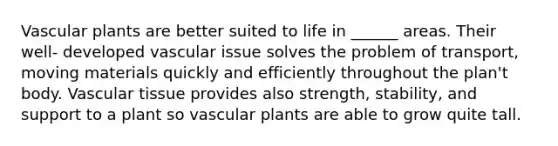 Vascular plants are better suited to life in ______ areas. Their well- developed vascular issue solves the problem of transport, moving materials quickly and efficiently throughout the plan't body. Vascular tissue provides also strength, stability, and support to a plant so vascular plants are able to grow quite tall.