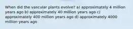 When did the vascular plants evolve? a) approximately 4 million years ago b) approximately 40 million years ago c) approximately 400 million years ago d) approximately 4000 million years ago