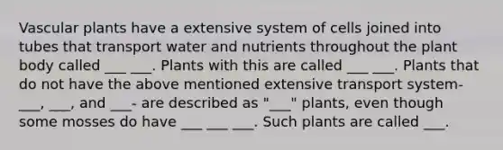 <a href='https://www.questionai.com/knowledge/kbaUXKuBoK-vascular-plants' class='anchor-knowledge'>vascular plants</a> have a extensive system of cells joined into tubes that transport water and nutrients throughout the <a href='https://www.questionai.com/knowledge/kv6O590eut-plant-body' class='anchor-knowledge'>plant body</a> called ___ ___. Plants with this are called ___ ___. Plants that do not have the above mentioned extensive transport system-___, ___, and ___- are described as "___" plants, even though some mosses do have ___ ___ ___. Such plants are called ___.