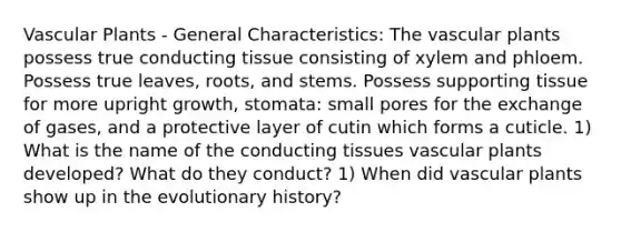 Vascular Plants - General Characteristics: The vascular plants possess true conducting tissue consisting of xylem and phloem. Possess true leaves, roots, and stems. Possess supporting tissue for more upright growth, stomata: small pores for the exchange of gases, and a protective layer of cutin which forms a cuticle. 1) What is the name of the conducting tissues vascular plants developed? What do they conduct? 1) When did vascular plants show up in the evolutionary history?