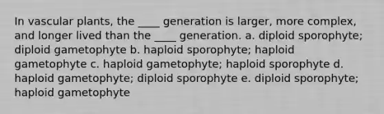 In vascular plants, the ____ generation is larger, more complex, and longer lived than the ____ generation. a. diploid sporophyte; diploid gametophyte b. haploid sporophyte; haploid gametophyte c. haploid gametophyte; haploid sporophyte d. haploid gametophyte; diploid sporophyte e. diploid sporophyte; haploid gametophyte