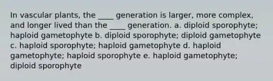 In <a href='https://www.questionai.com/knowledge/kbaUXKuBoK-vascular-plants' class='anchor-knowledge'>vascular plants</a>, the ____ generation is larger, more complex, and longer lived than the ____ generation. a. diploid sporophyte; haploid gametophyte b. diploid sporophyte; diploid gametophyte c. haploid sporophyte; haploid gametophyte d. haploid gametophyte; haploid sporophyte e. haploid gametophyte; diploid sporophyte