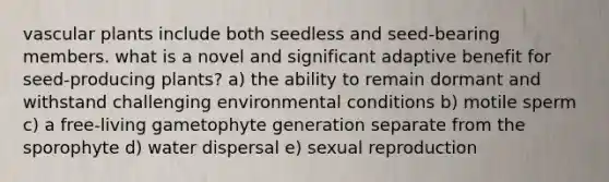 vascular plants include both seedless and seed-bearing members. what is a novel and significant adaptive benefit for seed-producing plants? a) the ability to remain dormant and withstand challenging environmental conditions b) motile sperm c) a free-living gametophyte generation separate from the sporophyte d) water dispersal e) sexual reproduction