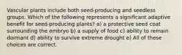 Vascular plants include both seed-producing and seedless groups. Which of the following represents a significant adaptive benefit for seed-producing plants? a) a protective seed coat surrounding the embryo b) a supply of food c) ability to remain dormant d) ability to survive extreme drought e) All of these choices are correct.