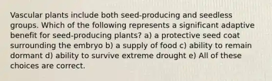 Vascular plants include both seed-producing and seedless groups. Which of the following represents a significant adaptive benefit for seed-producing plants? a) a protective seed coat surrounding the embryo b) a supply of food c) ability to remain dormant d) ability to survive extreme drought e) All of these choices are correct.