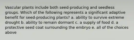 Vascular plants include both seed-producing and seedless groups. Which of the following represents a significant adaptive benefit for seed-producing plants? a. ability to survive extreme drought b. ability to remain dormant c. a supply of food d. a protective seed coat surrounding the embryo e. all of the choices above