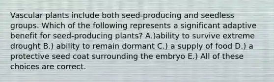 Vascular plants include both seed-producing and seedless groups. Which of the following represents a significant adaptive benefit for seed-producing plants? A.)ability to survive extreme drought B.) ability to remain dormant C.) a supply of food D.) a protective seed coat surrounding the embryo E.) All of these choices are correct.