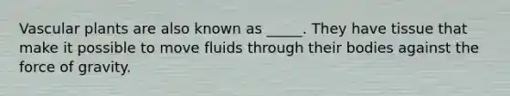 Vascular plants are also known as _____. They have tissue that make it possible to move fluids through their bodies against the force of gravity.