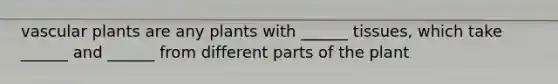 vascular plants are any plants with ______ tissues, which take ______ and ______ from different parts of the plant