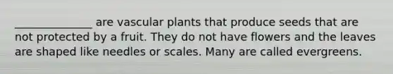 ______________ are vascular plants that produce seeds that are not protected by a fruit. They do not have flowers and the leaves are shaped like needles or scales. Many are called evergreens.