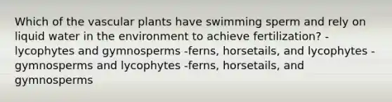 Which of the vascular plants have swimming sperm and rely on liquid water in the environment to achieve fertilization? -lycophytes and gymnosperms -ferns, horsetails, and lycophytes -gymnosperms and lycophytes -ferns, horsetails, and gymnosperms