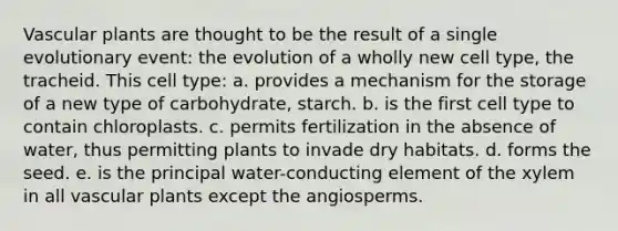 Vascular plants are thought to be the result of a single evolutionary event: the evolution of a wholly new cell type, the tracheid. This cell type: a. provides a mechanism for the storage of a new type of carbohydrate, starch. b. is the first cell type to contain chloroplasts. c. permits fertilization in the absence of water, thus permitting plants to invade dry habitats. d. forms the seed. e. is the principal water-conducting element of the xylem in all vascular plants except the angiosperms.