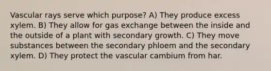 Vascular rays serve which purpose? A) They produce excess xylem. B) They allow for gas exchange between the inside and the outside of a plant with secondary growth. C) They move substances between the secondary phloem and the secondary xylem. D) They protect the vascular cambium from har.