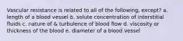 Vascular resistance is related to all of the following, except? a. length of a blood vessel b. solute concentration of interstitial fluids c. nature of & turbulence of blood flow d. viscosity or thickness of the blood e. diameter of a blood vessel