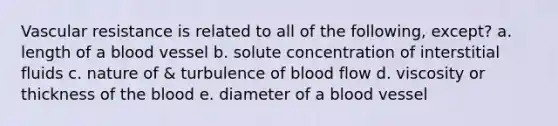 Vascular resistance is related to all of the following, except? a. length of a blood vessel b. solute concentration of interstitial fluids c. nature of & turbulence of blood flow d. viscosity or thickness of the blood e. diameter of a blood vessel