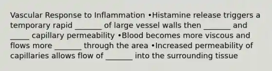 Vascular Response to Inflammation •Histamine release triggers a temporary rapid _______ of large vessel walls then _______ and _____ capillary permeability •Blood becomes more viscous and flows more _______ through the area •Increased permeability of capillaries allows flow of _______ into the surrounding tissue