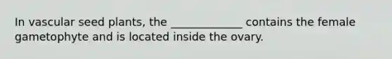 In vascular seed plants, the _____________ contains the female gametophyte and is located inside the ovary.