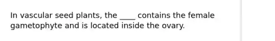 In vascular seed plants, the ____ contains the female gametophyte and is located inside the ovary.