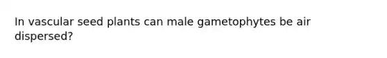 In vascular seed plants can male gametophytes be air dispersed?