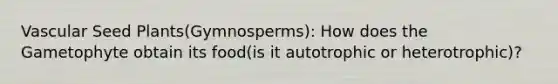 Vascular Seed Plants(Gymnosperms): How does the Gametophyte obtain its food(is it autotrophic or heterotrophic)?