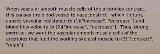 When vascular smooth muscle cells of the arterioles contract, this causes <a href='https://www.questionai.com/knowledge/k7oXMfj7lk-the-blood' class='anchor-knowledge'>the blood</a> vessel to vasoconstrict , which, in turn, causes vascular resistance to (1)["increase", "decrease"] and blood flow velocity to (2)["increase", "decrease"] . Thus, during exercise, we want the vascular smooth muscle cells of the arterioles that feed the working skeletal muscle to (3)["contract", "relax"] .