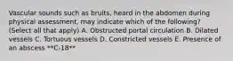 Vascular sounds such as bruits, heard in the abdomen during physical assessment, may indicate which of the following? (Select all that apply) A. Obstructed portal circulation B. Dilated vessels C. Tortuous vessels D. Constricted vessels E. Presence of an abscess **C-18**